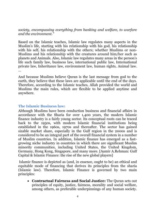 society, encompassing everything from banking and welfare, to warfare
and the environment.”

Based on the Islamic teaches, Islamic law regulates many aspects in the
Muslim’s life, starting with his relationship with his god, his relationship
with his self, his relationship with the others; whether Muslims or non-
Muslims and his relationship with the creatures around him/her such as
planets and Animals. Also, Islamic law regulates many areas in the person’s
life such family law, business law, international public law, International
private law, Inheritance law, environment law, human rights, Animal law.
…
And because Muslims believe Quran is the last message from god to the
earth, they believe that these laws are applicable until the end of the days.
Therefore, according to the Islamic teaches, Allah provided the world and
Muslims the main rules, which are flexible to be applied anytime and
anywhere.


The Islamic Business law:
Although Muslims have been conduction business and financial affairs in
accordance with the Sharia for over 1,400 years, the modern Islamic
finance industry is a fairly young sector. Its conceptual roots can be traced
back to the 1950s, with modern Islamic financial institutions being
established in the 1960s, 1970s and thereafter. The sector has gained
sizable market share, especially in the Gulf region in the 2000s and is
considered to be an integral part of the overall financial system in a number
of Muslim countries. In addition, Islamic finance has emerged as a fast-
growing niche industry in countries in which there are significant Muslim
minority communities, including United States, the United Kingdom,
Germany, Hong Kong, Singapore, and many more. [Aamir A.Rehman: Gulf
Capital & Islamic Finance: the rise of the new global players]
 Islamic finance is depicted as (and, in essence, ought to be) an ethical and
equitable mode of financing that derives its principles from the sharia
(Islamic law). Therefore, Islamic Finance is governed by two main
principles:
     • Contractual Fairness and Social Justice: The Quran sets out
       principles of equity, justice, fairness, morality and social welfare,
       among others, as preferable underpinnings of any human society.

                                      4
 