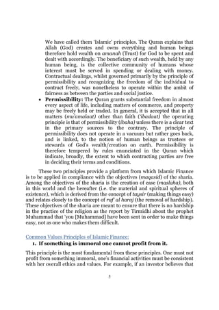 We have called them ‘Islamic’ principles. The Quran explains that
       Allah (God) creates and owns everything and human beings
       therefore hold wealth on amanah (Trust) for God to be spent and
       dealt with accordingly. The beneficiary of such wealth, held by any
       human being, is the collective community of humans whose
       interest must be served in spending or dealing with money.
       Contractual dealings, whilst governed primarily by the principle of
       permissibility and recognizing the freedom of the individual to
       contract freely, was nonetheless to operate within the ambit of
       fairness as between the parties and social justice.
     • Permissibility: The Quran grants substantial freedom in almost
       every aspect of life, including matters of commerce, and property
       may be freely held or traded. In general, it is accepted that in all
       matters (mu’amalaat) other than faith (‘ibadaat) the operating
       principle is that of permissibility (ibaha) unless there is a clear text
       in the primary sources to the contrary. The principle of
       permissibility does not operate in a vacuum but rather goes back,
       and is linked, to the notion of human beings as trustees or
       stewards of God’s wealth/creation on earth. Permissibility is
       therefore tempered by rules enunciated in the Quran which
       indicate, broadly, the extent to which contracting parties are free
       in deciding their terms and conditions.
       These two principles provide a platform from which Islamic Finance
is to be applied in compliance with the objectives (maqasid) of the sharia.
Among the objectives of the sharia is the creation of ease (maslaha), both
in this world and the hereafter (i.e. the material and spiritual spheres of
existence), which is derived from the concept of taysir (making things easy)
and relates closely to the concept of raf’ al haraj (the removal of hardship).
These objectives of the sharia are meant to ensure that there is no hardship
in the practice of the religion as the report by Tirmidhi about the prophet
Muhammad that ‘you [Muhammad] have been sent in order to make things
easy, not as one who makes them difficult.

Common Values Principles of Islamic Finance:
  1. If something is immoral one cannot profit from it.
This principle is the most fundamental from these principles. One must not
profit from something immoral, one’s financial activities must be consistent
with her overall ethics and values. For example, if an investor believes that

                                      5
 