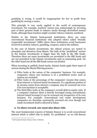 gambling is wrong, it would be inappropriate for her to profit from
gambling by owning a casino.
This principle is very rarely applied in the world of contemporary
investment. For example, teachers’ unions may unknowingly be investing
part of their pension funds in tobacco stocks through diversified mutual
funds, although these teachers might consider tobacco industry unethical.
Similar to the Islamic back-ground institutions, there are some
conventional financial institutions who adopted what’s called “Socially
responsible investments” (SRI) where these institutions avoid businesses
involved in alcohol, tobacco, gambling, weapons, and/or the military.
In the case of Islamic investments, the ethical screens are rooted in
principles and directives from Sharia. The bulk of the “prohibited” sectors
in the Islamic investments is bigger than the bulk in the SRI funds.
Therefore there are some investments are permitted in the SRI funds and
are not permitted in the Islamic investments such as consuming pork. On
the other hand not all the SRI funds screen out alcohol.
When investing in publicly listed stocks, Islamic funds apply three types of
screens during the Sharia filtering process. 1
      1) Filter looks at the nature of the companies’ business. For example,
         companies whose core business is in a prohibited sector such as
         casinos are excluded.
      2) Filter looks at the percentage of the companies’ income that comes
         from interest or interest-based investments. If a significant portion of
         its income comes from interest a company may be screened out even
         if its core business is acceptable.
      3) The third filter looks at the company’s overall debt-to-equity ratio. If
         a company’s balance sheet is heavily leveraged (using conventional,
         interest based leverage) it can be screened out irrespective of its core
         business. For example: Conventional real estate development
         companies are therefore customarily screened out even though real
         estate investment itself is allowed in Islam.

      2. To share reward, one must also share risk:
The most fundamental concern of Islamic finance is to avoid conventional
interest which is called riba in Arabic. It’s prohibited –as we will discuss
1
    Gulf Capital & Islamic finance Aamir A.Rehman

                                                    6
 