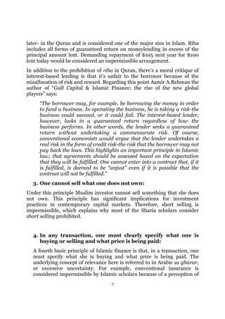 later- in the Quran and is considered one of the major sins in Islam. Riba
includes all forms of guaranteed return on moneylending in excess of the
principal amount lent. Demanding repayment of $105 next year for $100
lent today would be considered an impermissible arrangement.
In addition to the prohibition of riba in Quran, there’s a moral critique of
interest-based lending is that it’s unfair to the borrower because of the
misallocation of risk and reward. Regarding this point Aamir A.Rehman the
author of “Gulf Capital & Islamic Finance: the rise of the new global
players” says:
     “The borrower may, for example, be borrowing the money in order
     to fund a business. In operating the business, he is taking a risk-the
     business could succeed, or it could fail. The interest-based lender,
     however, locks in a guaranteed return regardless of how the
     business performs. In other words, the lender seeks a guaranteed
     return without undertaking a commensurate risk. Of course,
     conventional economists would argue that the lender undertakes a
     real risk in the form of credit risk-the risk that the borrower may not
     pay back the loan. This highlights an important principle in Islamic
     law; that agreements should be assessed based on the expectation
     that they will be fulfilled. One cannot enter into a contract that, if it
     is fulfilled, is deemed to be “unjust” even if it is possible that the
     contract will not be fulfilled.”
  3. One cannot sell what one does not own:
Under this principle Muslim investor cannot sell something that she does
not own. This principle has significant implications for investment
practices in contemporary capital markets. Therefore, short selling is
impermissible, which explains why most of the Sharia scholars consider
short selling prohibited.


  4. In any transaction, one must clearly specify what one is
     buying or selling and what price is being paid:
  A fourth basic principle of Islamic finance is that, in a transaction, one
  must specify what she is buying and what price is being paid. The
  underlying concept of relevance here is referred to in Arabic as gharar,
  or excessive uncertainty. For example, conventional insurance is
  considered impermissible by Islamic scholars because of a perception of
                                     7
 