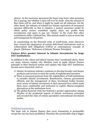 gharar. In the insurance agreement the buyer may know what premium
  she is paying, but whether a clam will ever be made, what the amount of
  that claim will be, and when it might be made are all unknown. On the
  other hand, the industry of takaful (an Islamic equivalent of insurance)
  operates differently in that it employs a mutual assurance model by
  which policy owners contribute capital, share any profits from
  investments, and agree to pay out “claims” in the event that other
  contributors suffer a defined loss. This mutual model is seen as more fair
  and transparent for all parties.
  In commenting on the financial crisis of 2008-2009, some observers
  have viewed the opaqueness of certain debt-based instruments such as
  collateralized debt obligations (CDOs) as contemporary example of
  gharar. [Rehman, “Relevance of Islamic Finance Principles]
Factors drive greater interest in Islamic investments by large
GCC institutions:
In addition to the values and ethical reasons that I mentioned above, there
are many reasons explain why Muslims want to apply Islamic finance
principle in their financial system and explain why large GCC institutions
became more interested, such as:
  1) Islamic investment industry continues to develop broader and deeper
     products and services to meet the needs of sophisticated investors.
  2) There is increased pressure from the stakeholders of Gulf institutions
     to consider Islamic investments. Beneficiaries, citizens, government
     officials, and the management of these investment bodies became
     more aware of Islamic investment in their personal lives which made
     them more comfortable and motivated to explore Sharia-complaint
     alternatives at the institutions level.
  3) The global financial crisis has fostered a greater appreciation among
     Muslins of the prudential aspects of Islamic investment principles
     and revealed the risks of certain speculative conventional investment
     modes.



Prohibited transactions:
The basic rule in Islamic finance that every transaction is permissible
except the one has been prohibited. Therefore the permissible ring is bigger

                                     8
 