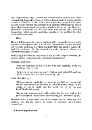 than the prohibited ring. However, the problem comes because most of the
conventional financial services are interest-based services, which puts the
burden on Muslims to find and create alternative products that avoid
interest. The prohibited ring contains main prohibited transactions, mostly
those who interest-based transactions which is known as riba. However,
prohibited transactions are not only those who contain riba, also any
transactions which contain gambling, uncertainty, in addition to other
prohibited transactions.
  1. Riba:
The word Riba means increase or addition which means the interest in the
modern finance system. Riba is a loan with the condition that the borrower
will return to the lender more than and better than the quantity borrowed."
And it’s considered the fundamental distinction between Islamic and
conventional finance systems.
Prohibiting Riba does not only exist in the Islamic religion, however, it’s
existed in other religions such as Christianity and Judaism.
In Quran: Allah says:
     ‘They say that trade is like riba, but God hath permitted trade and
     forbidden riba’ [2:275]
      ‘Believers, do not consume usury, doubled and redoubled, and fear
      Allah, in order that you shall prosper ‘[3:130]
In the Bible God says:
     “He lends at usury and takes excessive interest. Will such a man live?
     He will not! Because he has done all these detestable things, he will
     surely be put to death and his blood will be on his own
     head” (Ezekiel 18:10-13)
     “Do not take interest of any kind from him, but fear your God, so that
     your countryman may continue to live among you.” (Leviticus 25:36)
Therefore Riba is considered one of the major sins in Islam and that
explains why Islamic finance is based on avoiding interest-based
transactions.

  2. Gambling (maysir)

                                     9
 