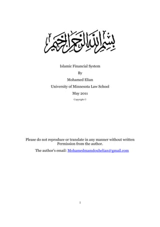 Islamic Financial System
                                By
                         Mohamed Elian
               University of Minnesota Law School
                            May 2011
                             Copyright ©




Please do not reproduce or translate in any manner without written
                   Permission from the author.
     The author’s email: Mohamedmamdouhelian@gmail.com




                                 1
 