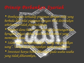 Prinsip Perbankan Syariah
• Pembayaran terhadap pinjaman dengan nilai yang
berbeda dari nilai pinjaman dengan nilai detentukan
sebelumnya tidak diperbolehkan
• Pemberi dana harus turut berbagi keuntungan dan
kerugian sebgai akibat hasil usaha institusi yang
meminjam dana
• Islam tidak memperbolehkan “uang menghasilkan
uang”. Uang hanya merupakan media pertukaran
• Investasi hanya boleh diberikan pada usaha-usaha
yang tidak diharamkan,.
 