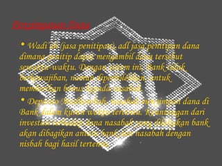 Penyimpanan Dana
 • Wadi’ah (jasa penitipan), adl jasa penitipan dana
 dimana penitip dapat mengambil dana tersebut
 sewaktu-waktu. Dengan sistem ini, Bank tidak
 berkewajiban, namun diperbolehkan, untuk
 memberikan bonus kepada nasabah.
 • Deposito Mudhorobah, nasabah menyimpan dana di
 Bank dalam kurun waktu tertentu. Keuntungan dari
 investasi terhadap dana nasabah yang dilakukan bank
 akan dibagikan antara bank dan nasabah dengan
 nisbah bagi hasil tertentu.
 