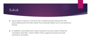 Sukuk
 Sukuk grant investors a share in the underlying asset along with the
associated profit and risks rather than paying interest as in conventional
bonds.
 In addition, proceeds from sukuk issuance must be used in Shari’ah
compliant activities, which reflect their usage for productive real
economic activities.
 