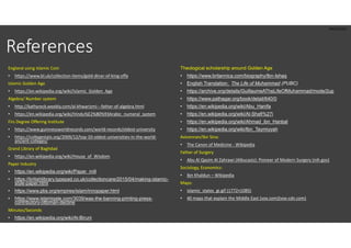 PROTECTED
References
England using Islamic Coin
• https://www.bl.uk/collection-items/gold-dinar-of-king-offa
Islamic Golden Age
• https://en.wikipedia.org/wiki/Islamic_Golden_Age
Algebra/ Number system
• http://kathyreck.weebly.com/al-khwarizmi---father-of-algebra.html
• https://en.wikipedia.org/wiki/Hindu%E2%80%93Arabic_numeral_system
Firs Degree Offering Institute
• https://www.guinnessworldrecords.com/world-records/oldest-university
• https://collegestats.org/2009/12/top-10-oldest-universities-in-the-world-
ancient-colleges/
Grand Library of Baghdad
• https://en.wikipedia.org/wiki/House_of_Wisdom
Paper Industry
• https://en.wikipedia.org/wiki/Paper_mill
• https://britishlibrary.typepad.co.uk/collectioncare/2015/04/making-islamic-
style-paper.html
• https://www.pbs.org/empires/islam/innopaper.html
• https://www.islamiqate.com/3039/was-the-banning-printing-press-
contributory-ottoman-decline
Minutes/Seconds
• https://en.wikipedia.org/wiki/Al-Biruni
Theological scholarship around Golden Age
• https://www.britannica.com/biography/Ibn-Ishaq
• English Translation: The Life of Muhammad (PUBC)
• https://archive.org/details/GuillaumeATheLifeOfMuhammad/mode/2up
• https://www.pathagar.org/book/detail/640/0
• https://en.wikipedia.org/wiki/Abu_Hanifa
• https://en.wikipedia.org/wiki/Al-Shafi%27i
• https://en.wikipedia.org/wiki/Ahmad_ibn_Hanbal
• https://en.wikipedia.org/wiki/Ibn_Taymiyyah
Avicennan/Ibn Sina:
• The Canon of Medicine - Wikipedia
Father of Surgery
• Abu Al Qasim Al Zahrawi (Albucasis): Pioneer of Modern Surgery (nih.gov)
Sociology, Economics:
• Ibn Khaldun – Wikipedia
Maps:
• islamic_states_gi.gif (1772×1085)
• 40 maps that explain the Middle East (vox.com)(vox-cdn.com)
 