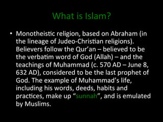 What	
  is	
  Islam?	
  
•  Monotheis0c	
  religion,	
  based	
  on	
  Abraham	
  (in	
  
the	
  lineage	
  of	
  Judeo-­‐Chris0an	
  religions).	
  
Believers	
  follow	
  the	
  Qur’an	
  –	
  believed	
  to	
  be	
  
the	
  verba0m	
  word	
  of	
  God	
  (Allah)	
  –	
  and	
  the	
  
teachings	
  of	
  Muhammad	
  (c.	
  570	
  AD	
  –	
  June	
  8,	
  
632	
  AD),	
  considered	
  to	
  be	
  the	
  last	
  prophet	
  of	
  
God.	
  The	
  example	
  of	
  Muhammad’s	
  life,	
  
including	
  his	
  words,	
  deeds,	
  habits	
  and	
  
prac0ces,	
  make	
  up	
  “sunnah”,	
  and	
  is	
  emulated	
  
by	
  Muslims.	
  	
  
 