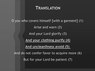 TranslationO you who covers himself [with a garment] (1) Arise and warn (2)And your Lord glorify (3)And your clothing purify (4)And uncleanliness avoid (5) And do not confer favor to acquire more (6)But for your Lord be patient (7)