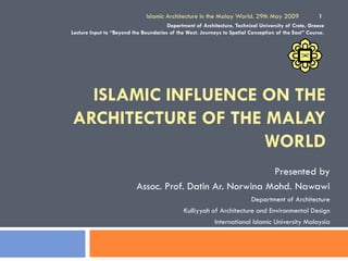 ISLAMIC INFLUENCE ON THE
ARCHITECTURE OF THE MALAY
WORLD
Presented by
Assoc. Prof. Datin Ar. Norwina Mohd. Nawawi
Department of Architecture
Kulliyyah of Architecture and Environmental Design
International Islamic University Malaysia
Islamic Architecture in the Malay World. 29th May 2009 1
Department of Architecture, Technical University of Crete, Greece
Lecture Input to “Beyond the Boundaries of the West. Journeys to Spatial Conception of the East” Course.
 