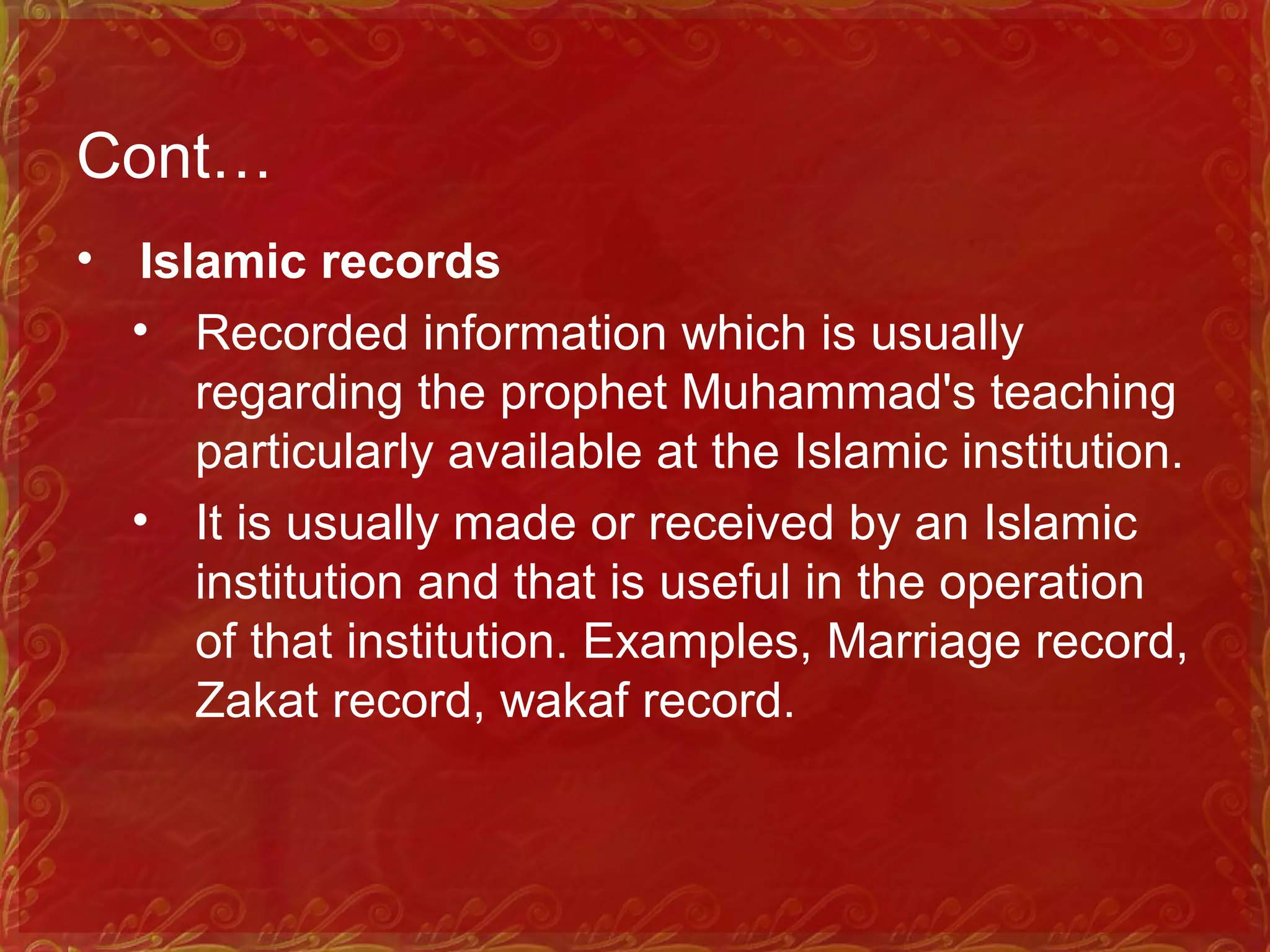 Cont…
• Islamic records
• Recorded information which is usually
regarding the prophet Muhammad's teaching
particularly available at the Islamic institution.
• It is usually made or received by an Islamic
institution and that is useful in the operation
of that institution. Examples, Marriage record,
Zakat record, wakaf record.
 