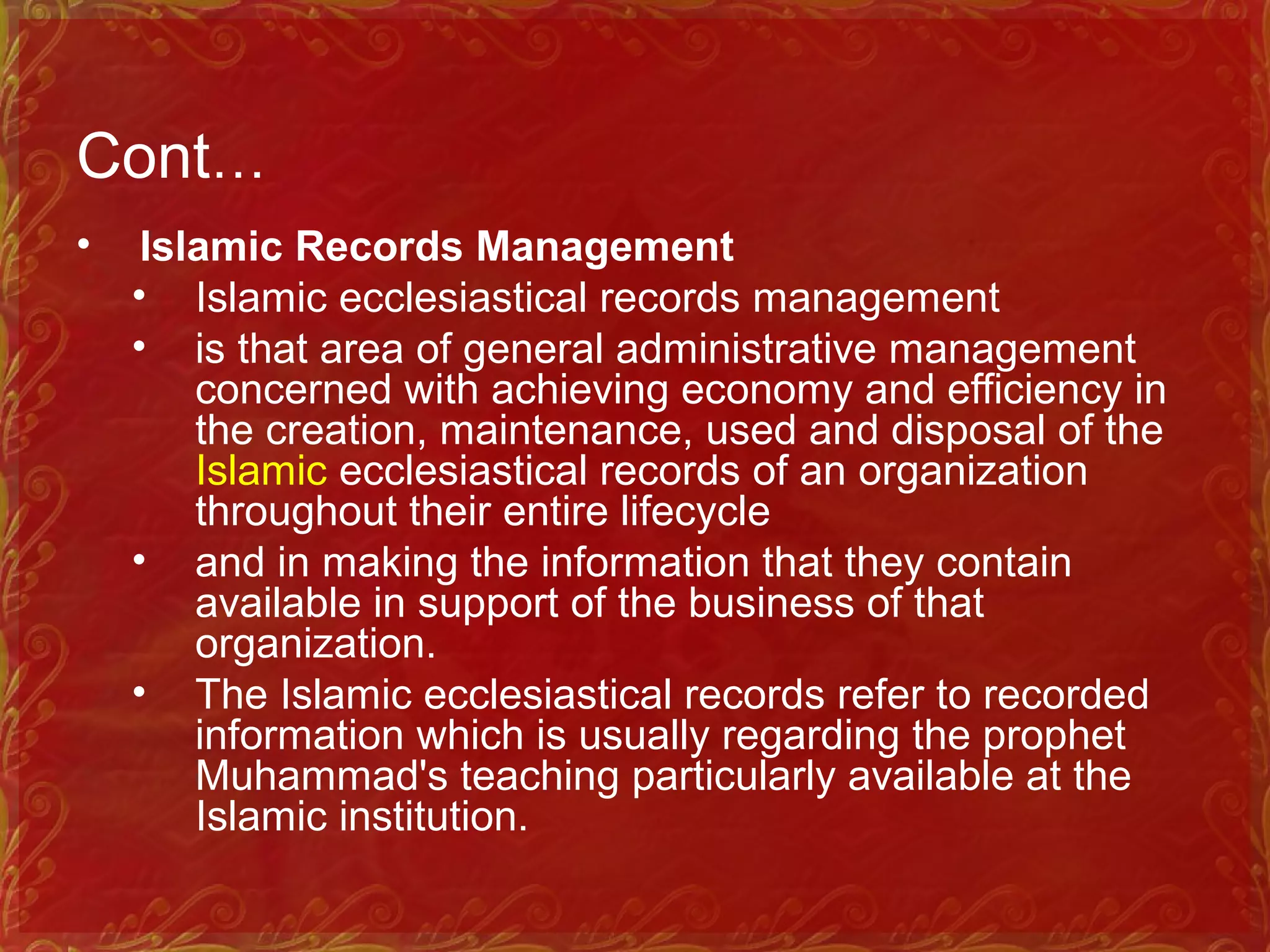 Cont…
• Islamic Records Management
• Islamic ecclesiastical records management
• is that area of general administrative management
concerned with achieving economy and efficiency in
the creation, maintenance, used and disposal of the
Islamic ecclesiastical records of an organization
throughout their entire lifecycle
• and in making the information that they contain
available in support of the business of that
organization.
• The Islamic ecclesiastical records refer to recorded
information which is usually regarding the prophet
Muhammad's teaching particularly available at the
Islamic institution.
 