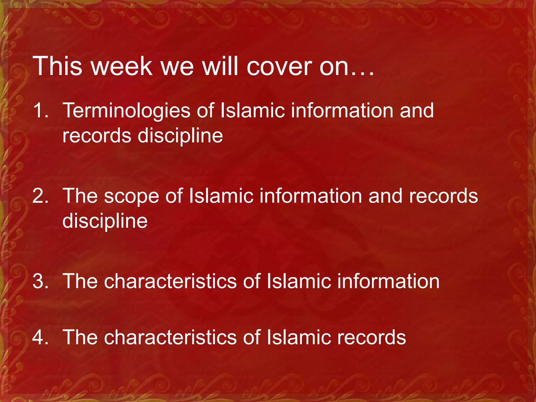 This week we will cover on…
1. Terminologies of Islamic information and
records discipline
2. The scope of Islamic information and records
discipline
3. The characteristics of Islamic information
4. The characteristics of Islamic records
 