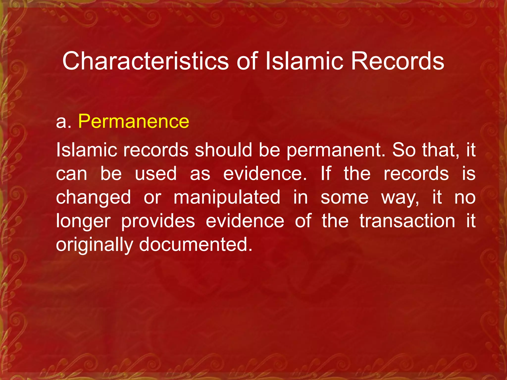 Characteristics of Islamic Records
a. Permanence
Islamic records should be permanent. So that, it
can be used as evidence. If the records is
changed or manipulated in some way, it no
longer provides evidence of the transaction it
originally documented.
 