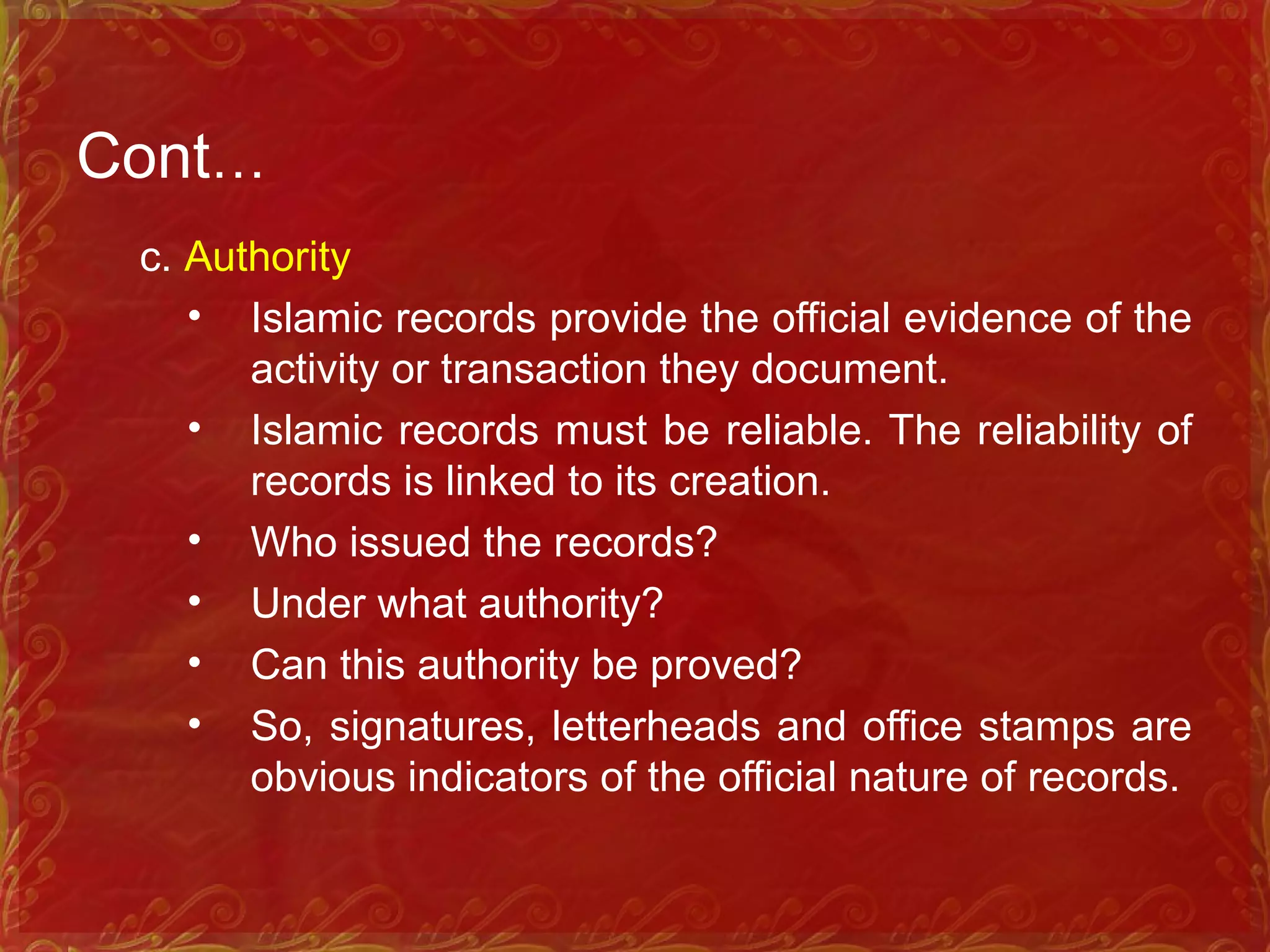 Cont…
c. Authority
• Islamic records provide the official evidence of the
activity or transaction they document.
• Islamic records must be reliable. The reliability of
records is linked to its creation.
• Who issued the records?
• Under what authority?
• Can this authority be proved?
• So, signatures, letterheads and office stamps are
obvious indicators of the official nature of records.
 