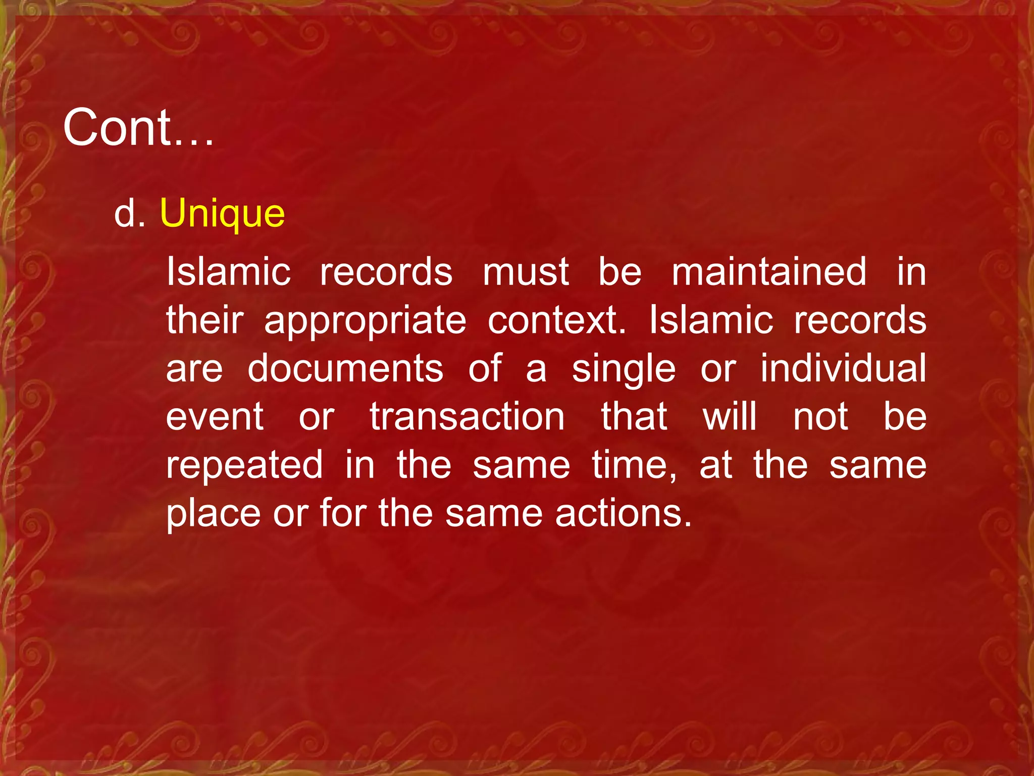 Cont…
d. Unique
Islamic records must be maintained in
their appropriate context. Islamic records
are documents of a single or individual
event or transaction that will not be
repeated in the same time, at the same
place or for the same actions.
 