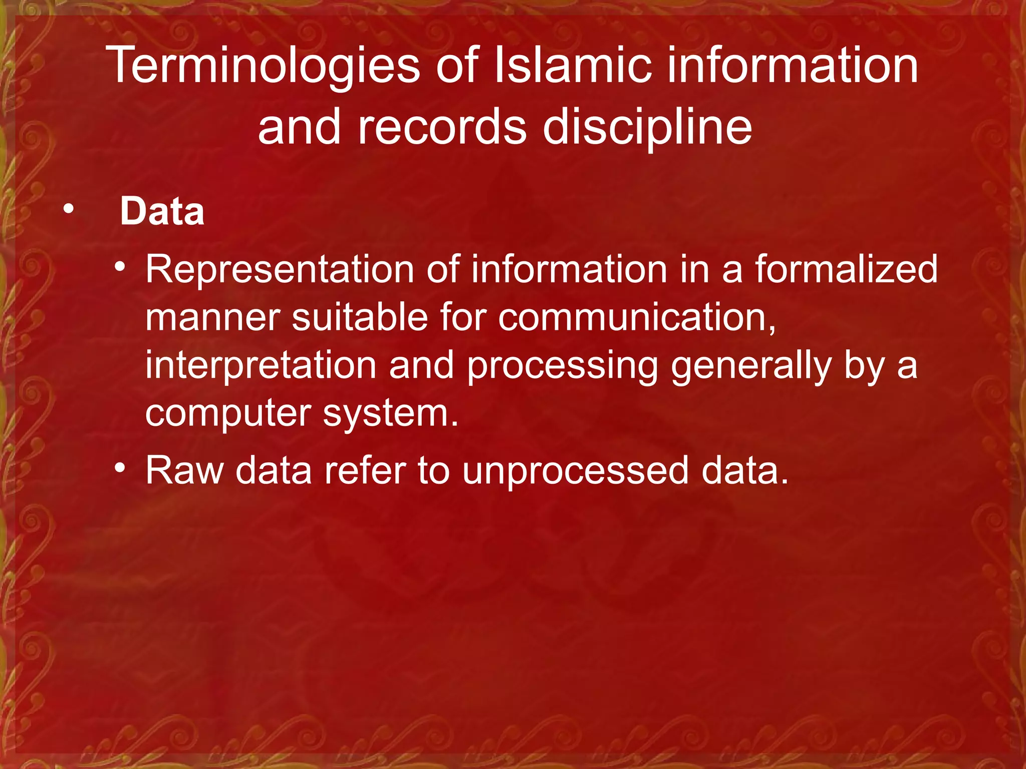 Terminologies of Islamic information
and records discipline
• Data
• Representation of information in a formalized
manner suitable for communication,
interpretation and processing generally by a
computer system.
• Raw data refer to unprocessed data.
 