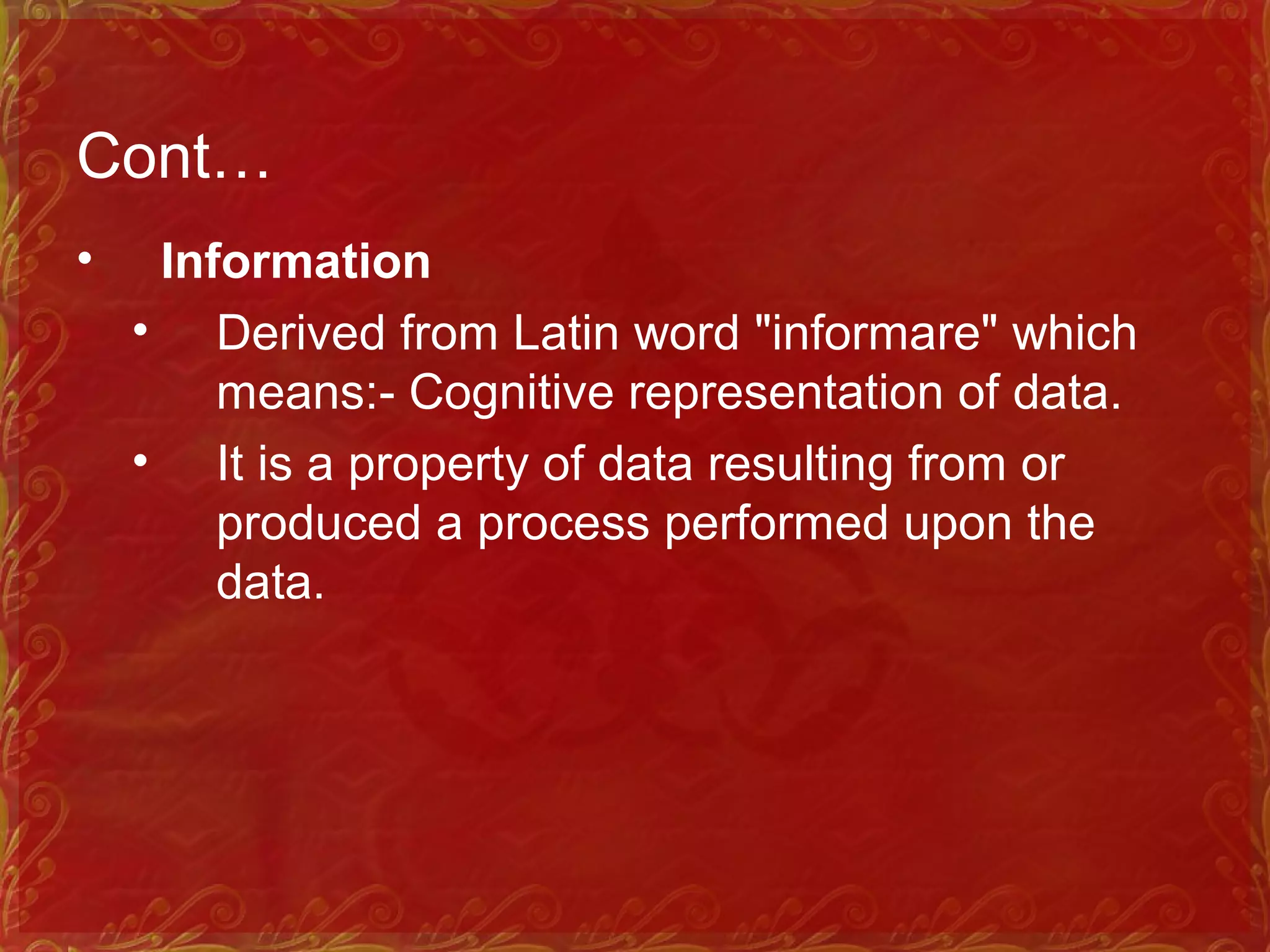 Cont…
• Information
• Derived from Latin word "informare" which
means: Cognitive representation of data.‑
• It is a property of data resulting from or
produced a process performed upon the
data.
 