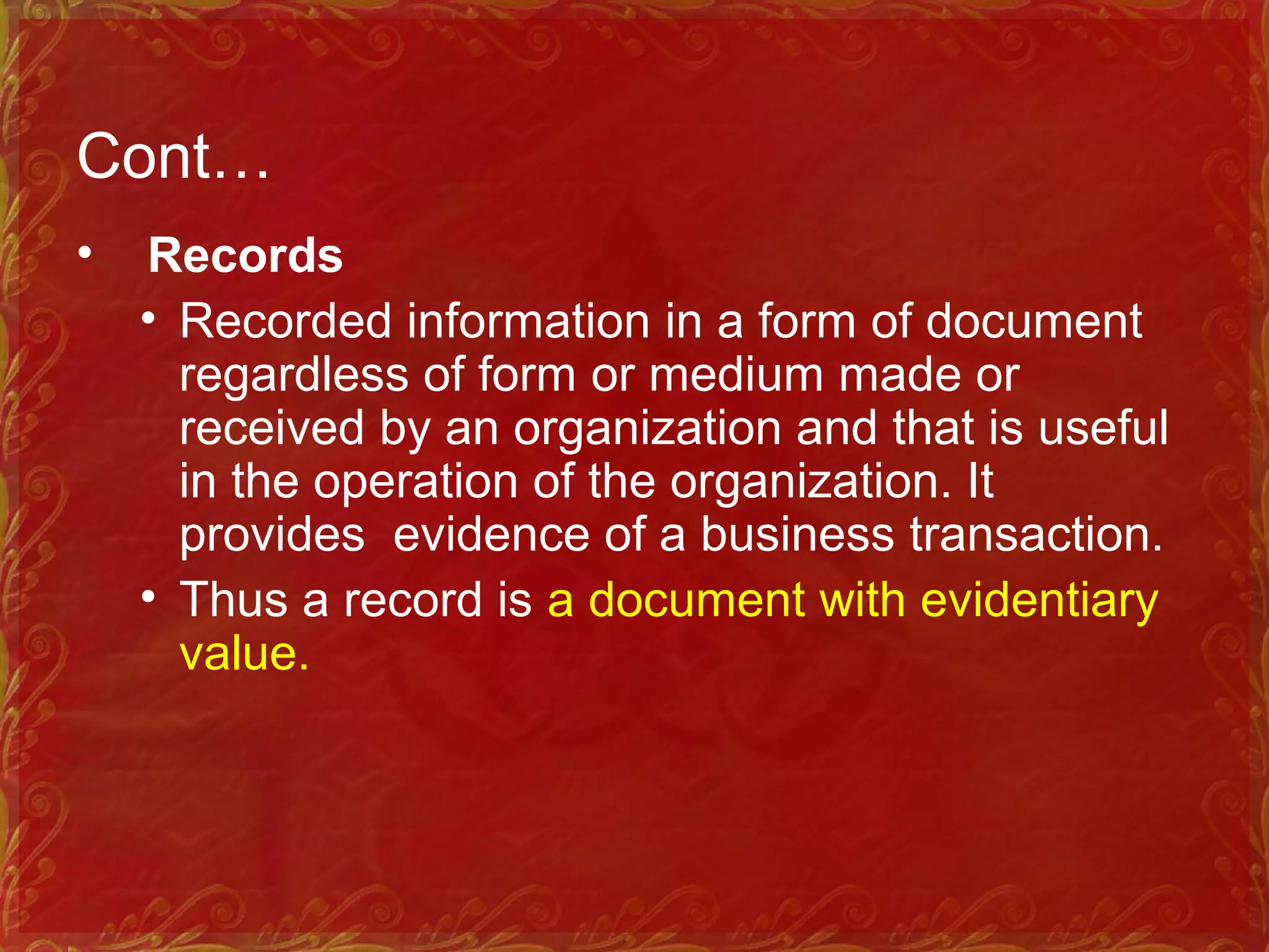 Cont…
• Records
• Recorded information in a form of document
regardless of form or medium made or
received by an organization and that is useful
in the operation of the organization. It
provides evidence of a business transaction.
• Thus a record is a document with evidentiary
value.
 
