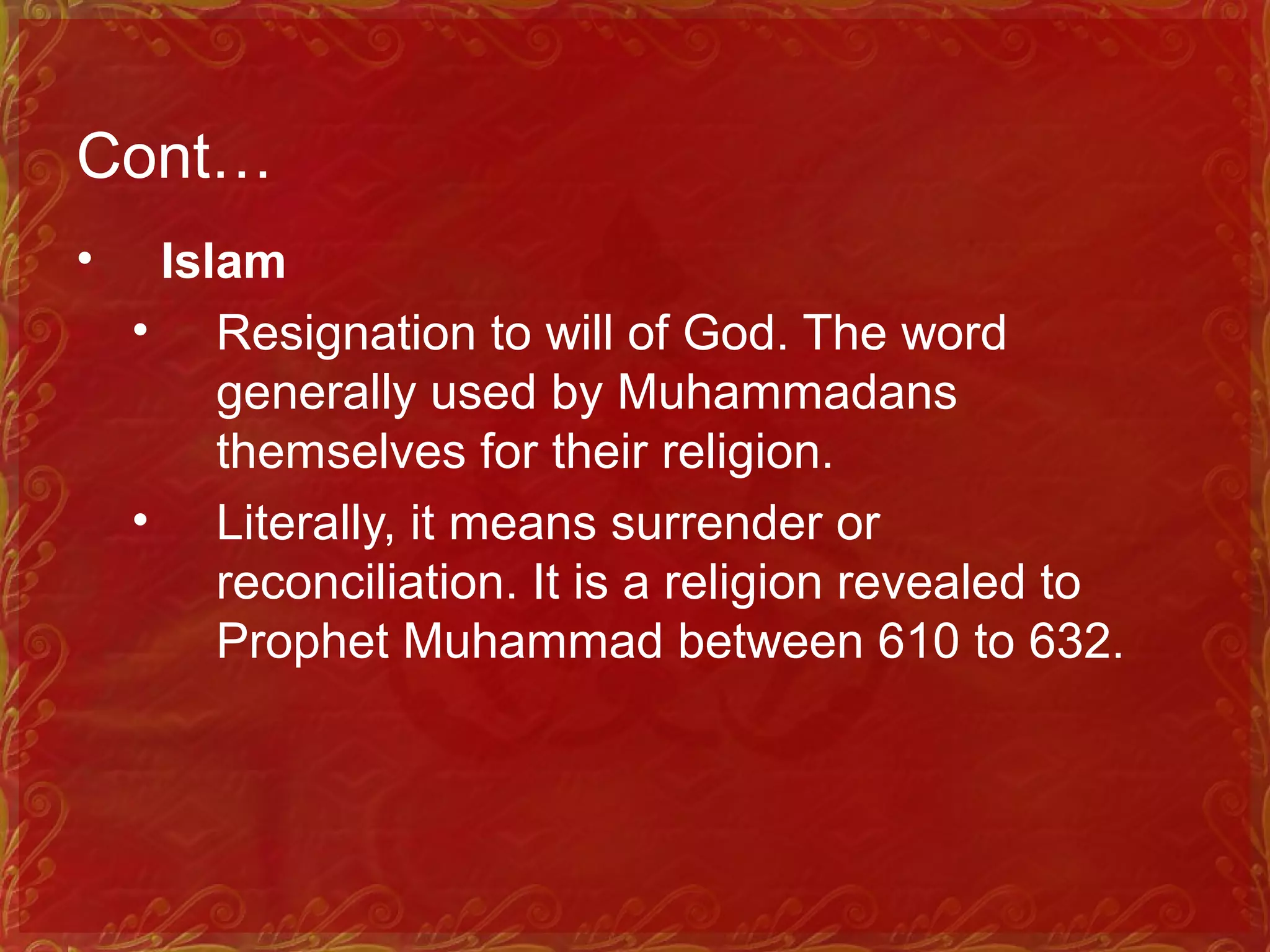 Cont…
• Islam
• Resignation to will of God. The word
generally used by Muhammadans
themselves for their religion.
• Literally, it means surrender or
reconciliation. It is a religion revealed to
Prophet Muhammad between 610 to 632.
 