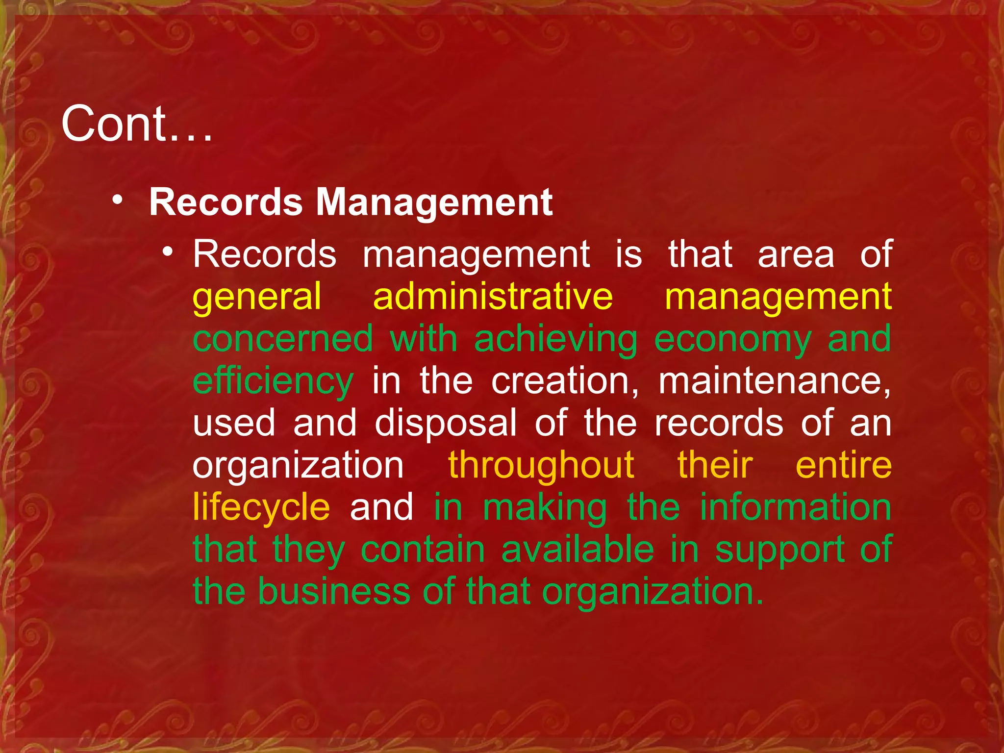Cont…
• Records Management
• Records management is that area of
general administrative management
concerned with achieving economy and
efficiency in the creation, maintenance,
used and disposal of the records of an
organization throughout their entire
lifecycle and in making the information
that they contain available in support of
the business of that organization.
 