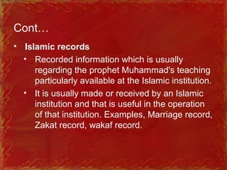 Cont…
• Islamic records
• Recorded information which is usually
regarding the prophet Muhammad's teaching
particularly available at the Islamic institution.
• It is usually made or received by an Islamic
institution and that is useful in the operation
of that institution. Examples, Marriage record,
Zakat record, wakaf record.
 