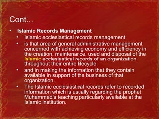 Cont…
• Islamic Records Management
• Islamic ecclesiastical records management
• is that area of general administrative management
concerned with achieving economy and efficiency in
the creation, maintenance, used and disposal of the
Islamic ecclesiastical records of an organization
throughout their entire lifecycle
• and in making the information that they contain
available in support of the business of that
organization.
• The Islamic ecclesiastical records refer to recorded
information which is usually regarding the prophet
Muhammad's teaching particularly available at the
Islamic institution.
 