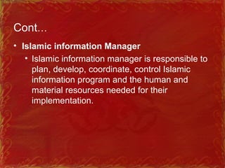 Cont…
• Islamic information Manager
• Islamic information manager is responsible to
plan, develop, coordinate, control Islamic
information program and the human and
material resources needed for their
implementation.
 