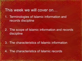 This week we will cover on…
1. Terminologies of Islamic information and
records discipline
2. The scope of Islamic information and records
discipline
3. The characteristics of Islamic information
4. The characteristics of Islamic records
 