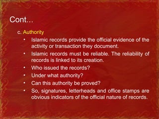 Cont…
c. Authority
• Islamic records provide the official evidence of the
activity or transaction they document.
• Islamic records must be reliable. The reliability of
records is linked to its creation.
• Who issued the records?
• Under what authority?
• Can this authority be proved?
• So, signatures, letterheads and office stamps are
obvious indicators of the official nature of records.
 