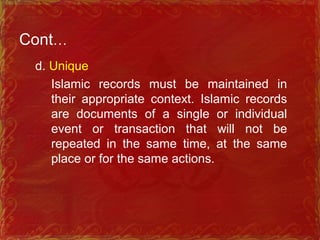Cont…
d. Unique
Islamic records must be maintained in
their appropriate context. Islamic records
are documents of a single or individual
event or transaction that will not be
repeated in the same time, at the same
place or for the same actions.
 