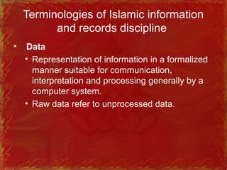 Terminologies of Islamic information
and records discipline
• Data
• Representation of information in a formalized
manner suitable for communication,
interpretation and processing generally by a
computer system.
• Raw data refer to unprocessed data.
 