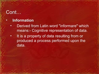Cont…
• Information
• Derived from Latin word "informare" which
means: Cognitive representation of data.‑
• It is a property of data resulting from or
produced a process performed upon the
data.
 
