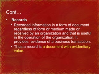 Cont…
• Records
• Recorded information in a form of document
regardless of form or medium made or
received by an organization and that is useful
in the operation of the organization. It
provides evidence of a business transaction.
• Thus a record is a document with evidentiary
value.
 