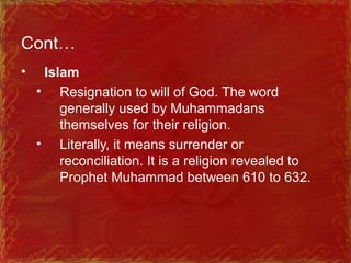 Cont…
• Islam
• Resignation to will of God. The word
generally used by Muhammadans
themselves for their religion.
• Literally, it means surrender or
reconciliation. It is a religion revealed to
Prophet Muhammad between 610 to 632.
 