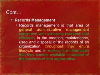 Cont…
• Records Management
• Records management is that area of
general administrative management
concerned with achieving economy and
efficiency in the creation, maintenance,
used and disposal of the records of an
organization throughout their entire
lifecycle and in making the information
that they contain available in support of
the business of that organization.
 