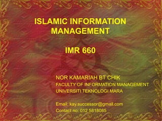 ISLAMIC INFORMATION
MANAGEMENT
IMR 660
NOR KAMARIAH BT CHIK
FACULTY OF INFORMATION MANAGEMENT
UNIVERSITI TEKNOLOGI MARA
Email: kay.successor@gmail.com
Contact no: 012 5818085
 