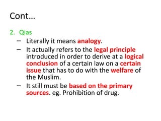 Cont…
2. Qias
– Literally it means analogy.
– It actually refers to the legal principle
introduced in order to derive at a logical
conclusion of a certain law on a certain
issue that has to do with the welfare of
the Muslim.
– It still must be based on the primary
sources. eg. Prohibition of drug.
 