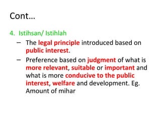 Cont…
4. Istihsan/ Istihlah
– The legal principle introduced based on
public interest.
– Preference based on judgment of what is
more relevant, suitable or important and
what is more conducive to the public
interest, welfare and development. Eg.
Amount of mihar
 