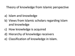 Theory of knowledge from Islamic perspective
a) Islam and knowledge
b) Views from Islamic scholars regarding Islam
and knowledge
c) How knowledge is acquired
d) Hierarchy of knowledge receivers
e) Classification of knowledge in Islam.
 