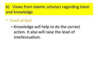 b) Views from Islamic scholars regarding Islam
and knowledge
• Yusof al-Razi
–Knowledge will help to do the correct
action. It also will raise the level of
intellectualism.
 