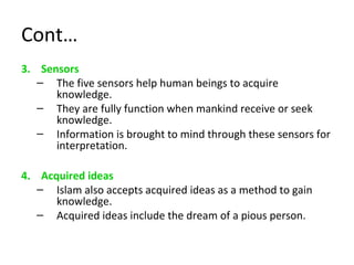 Cont…
3. Sensors
– The five sensors help human beings to acquire
knowledge.
– They are fully function when mankind receive or seek
knowledge.
– Information is brought to mind through these sensors for
interpretation.
4. Acquired ideas
– Islam also accepts acquired ideas as a method to gain
knowledge.
– Acquired ideas include the dream of a pious person.
 