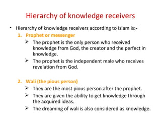 Hierarchy of knowledge receivers
• Hierarchy of knowledge receivers according to Islam is:‑
1. Prophet or messenger
 The prophet is the only person who received
knowledge from God, the creator and the perfect in
knowledge.
 The prophet is the independent male who receives
revelation from God.
2. Wali (the pious person)
 They are the most pious person after the prophet.
 They are given the ability to get knowledge through
the acquired ideas.
 The dreaming of wali is also considered as knowledge.
 