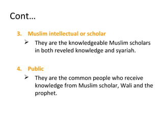 Cont…
3. Muslim intellectual or scholar
 They are the knowledgeable Muslim scholars
in both reveled knowledge and syariah.
4. Public
 They are the common people who receive
knowledge from Muslim scholar, Wali and the
prophet.
 
