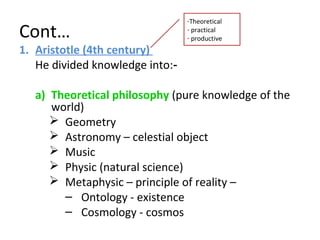 Cont…
1. Aristotle (4th century)
He divided knowledge into:‑
a) Theoretical philosophy (pure knowledge of the
world)
 Geometry
 Astronomy – celestial object
 Music
 Physic (natural science)
 Metaphysic – principle of reality –
– Ontology - existence
– Cosmology - cosmos
-Theoretical
- practical
- productive
 