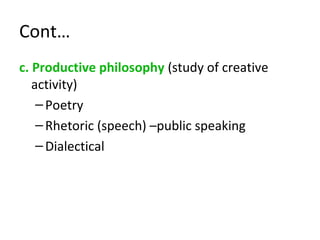 Cont…
c. Productive philosophy (study of creative
activity)
–Poetry
–Rhetoric (speech) –public speaking
–Dialectical
 
