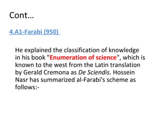 Cont…
4.A1-Farabi (950)
He explained the classification of knowledge
in his book "Enumeration of science", which is
known to the west from the Latin translation
by Gerald Cremona as De Sciendis. Hossein
Nasr has summarized al-Farabi's scheme as
follows:-
 