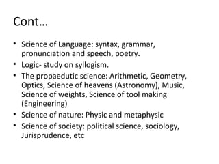 Cont…
• Science of Language: syntax, grammar,
pronunciation and speech, poetry.
• Logic- study on syllogism.
• The propaedutic science: Arithmetic, Geometry,
Optics, Science of heavens (Astronomy), Music,
Science of weights, Science of tool making
(Engineering)
• Science of nature: Physic and metaphysic
• Science of society: political science, sociology,
Jurisprudence, etc
 