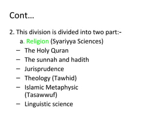 Cont…
2. This division is divided into two part:‑
a. Religion (Syariyya Sciences)
– The Holy Quran
– The sunnah and hadith
– Jurisprudence
– Theology (Tawhid)
– Islamic Metaphysic
(Tasawwuf)
– Linguistic science
 