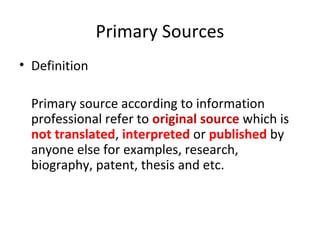 Primary Sources
• Definition
Primary source according to information
professional refer to original source which is
not translated, interpreted or published by
anyone else for examples, research,
biography, patent, thesis and etc.
 